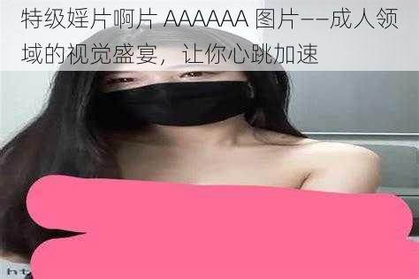 特级婬片啊片 AAAAAA 图片——成人领域的视觉盛宴，让你心跳加速