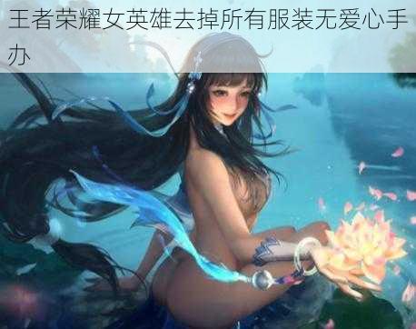 王者荣耀女英雄去掉所有服装无爱心手办